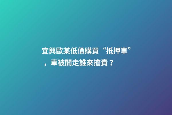 宜興歐某低價購買“抵押車”，車被開走誰來擔責？